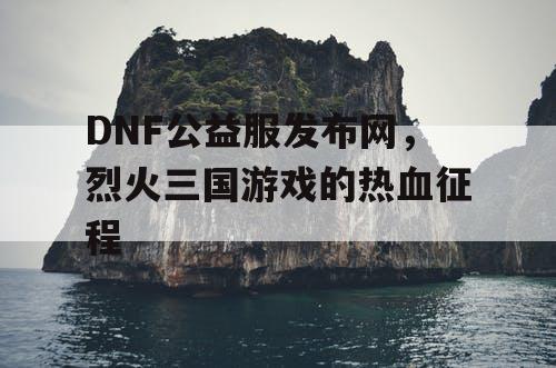 DNF公益服发布网，烈火三国游戏的热血征程