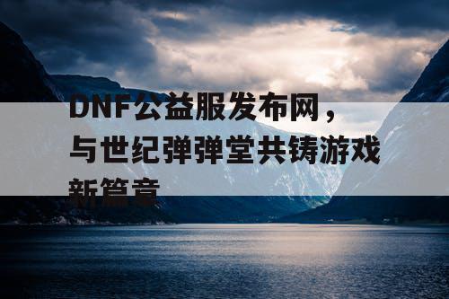 DNF公益服发布网，与世纪弹弹堂共铸游戏新篇章