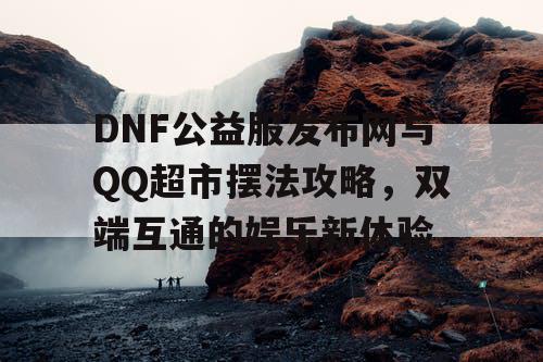 DNF公益服发布网与QQ超市摆法攻略，双端互通的娱乐新体验