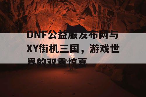 DNF公益服发布网与XY街机三国，游戏世界的双重惊喜