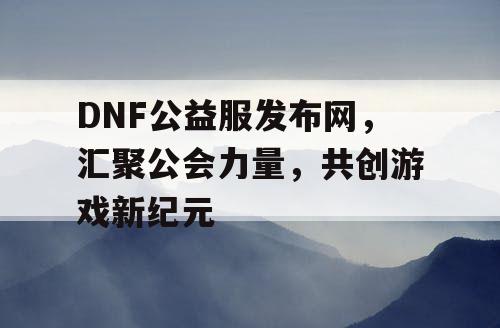 DNF公益服发布网，汇聚公会力量，共创游戏新纪元