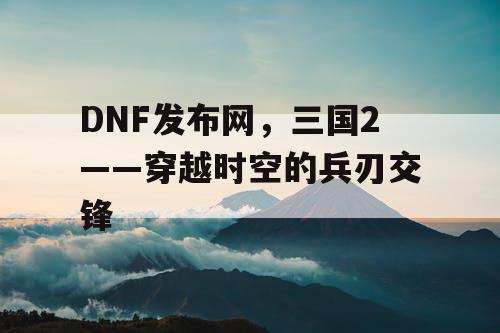 DNF发布网，三国2——穿越时空的兵刃交锋