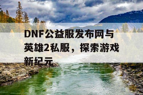 DNF公益服发布网与英雄2私服，探索游戏新纪元