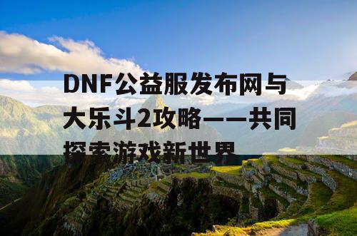 DNF公益服发布网与大乐斗2攻略——共同探索游戏新世界