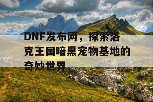 DNF发布网，探索洛克王国暗黑宠物基地的奇妙世界