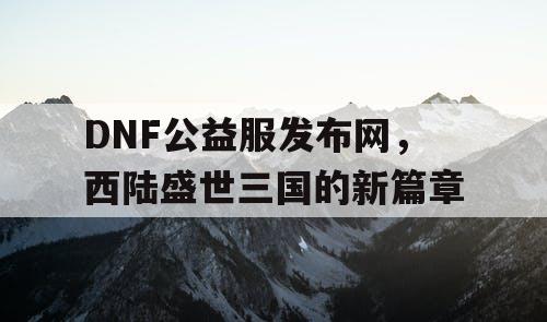 DNF公益服发布网，西陆盛世三国的新篇章