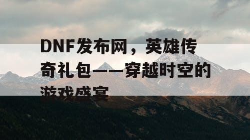 DNF发布网，英雄传奇礼包——穿越时空的游戏盛宴