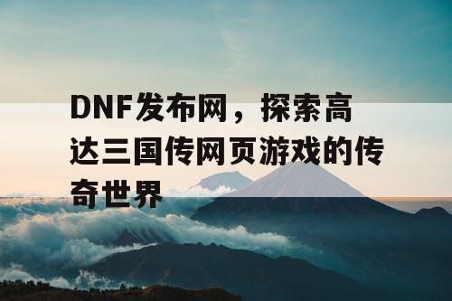 DNF发布网，探索高达三国传网页游戏的传奇世界