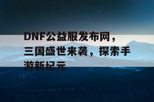 DNF公益服发布网，三国盛世来袭，探索手游新纪元