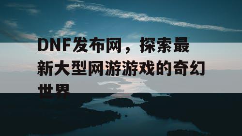 DNF发布网，探索最新大型网游游戏的奇幻世界