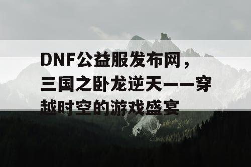 DNF公益服发布网，三国之卧龙逆天——穿越时空的游戏盛宴