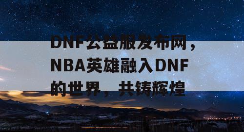 DNF公益服发布网，NBA英雄融入DNF的世界，共铸辉煌