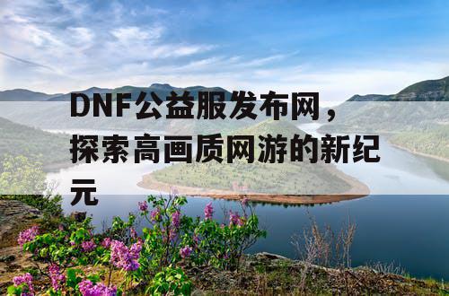 DNF公益服发布网，探索高画质网游的新纪元