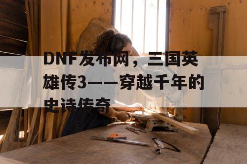 DNF发布网，三国英雄传3——穿越千年的史诗传奇