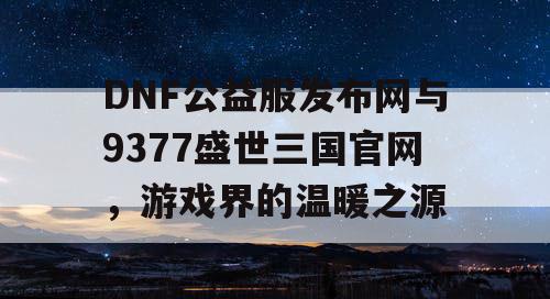 DNF公益服发布网与9377盛世三国官网，游戏界的温暖之源