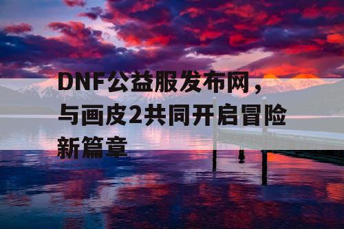 DNF公益服发布网，与画皮2共同开启冒险新篇章