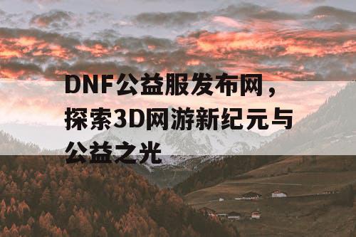 DNF公益服发布网，探索3D网游新纪元与公益之光