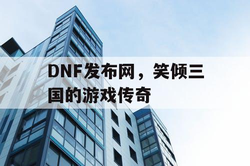 DNF发布网，笑倾三国的游戏传奇