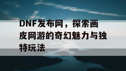 DNF发布网，探索画皮网游的奇幻魅力与独特玩法