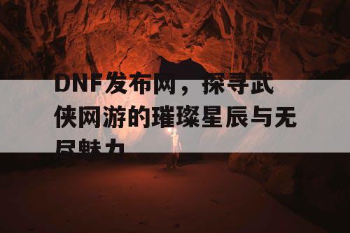 DNF发布网，探寻武侠网游的璀璨星辰与无尽魅力