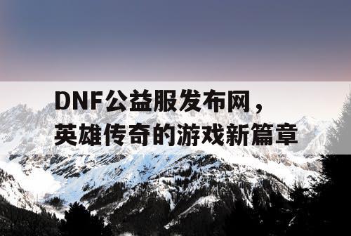 DNF公益服发布网，英雄传奇的游戏新篇章