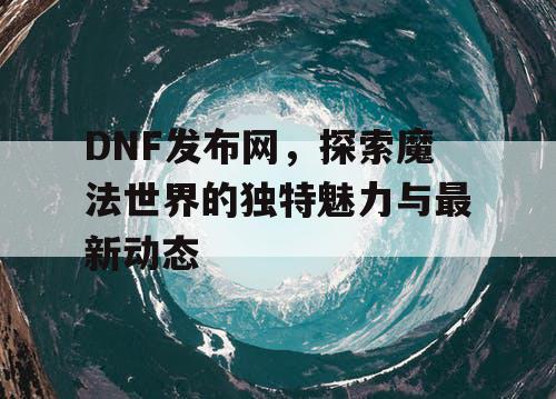 DNF发布网，探索魔法世界的独特魅力与最新动态