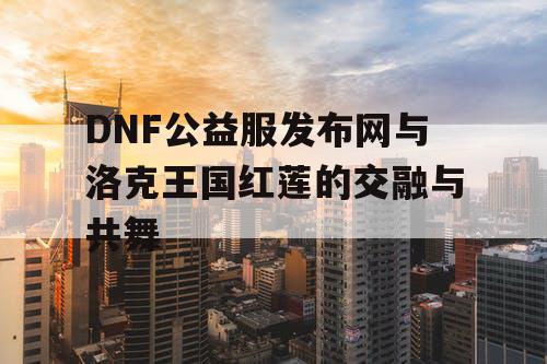 DNF公益服发布网与洛克王国红莲的交融与共舞